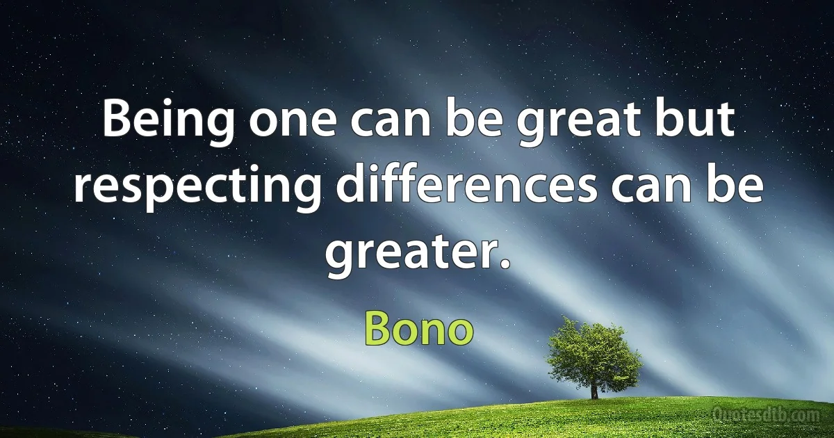 Being one can be great but respecting differences can be greater. (Bono)