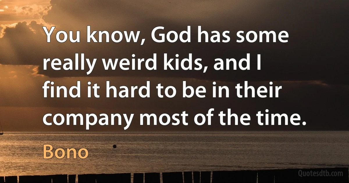 You know, God has some really weird kids, and I find it hard to be in their company most of the time. (Bono)