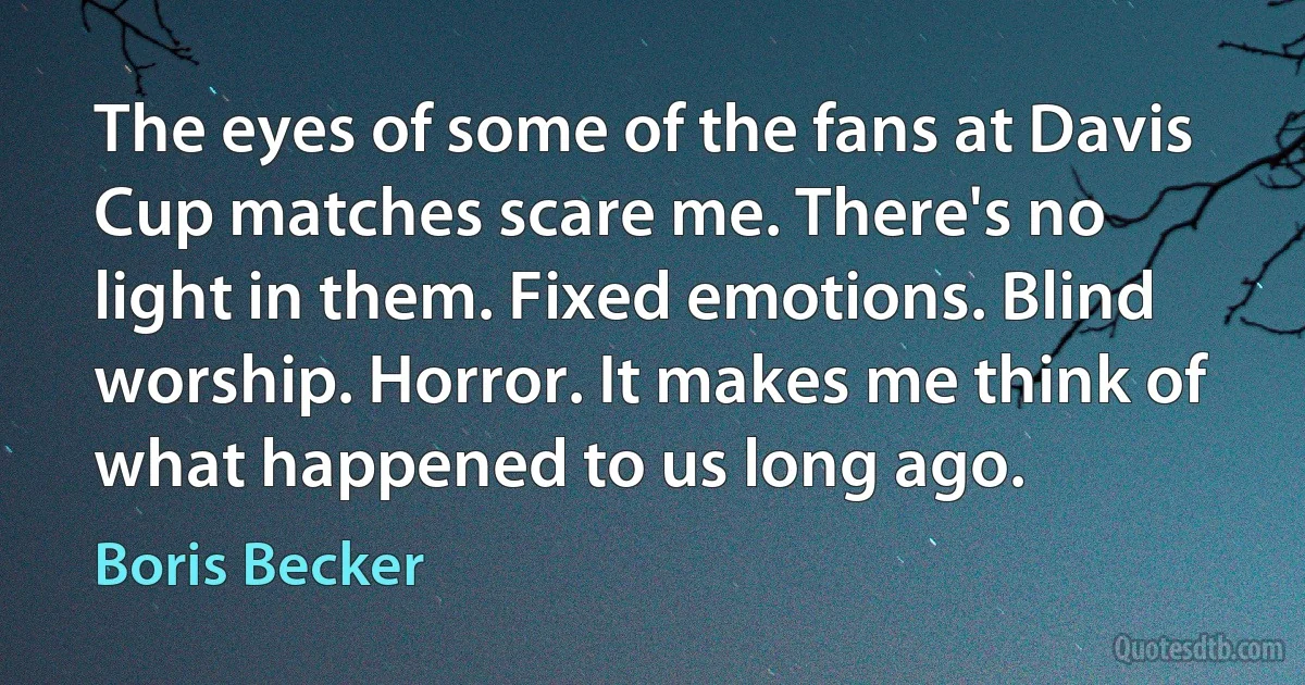 The eyes of some of the fans at Davis Cup matches scare me. There's no light in them. Fixed emotions. Blind worship. Horror. It makes me think of what happened to us long ago. (Boris Becker)