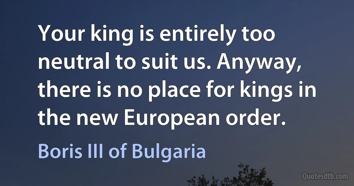 Your king is entirely too neutral to suit us. Anyway, there is no place for kings in the new European order. (Boris III of Bulgaria)