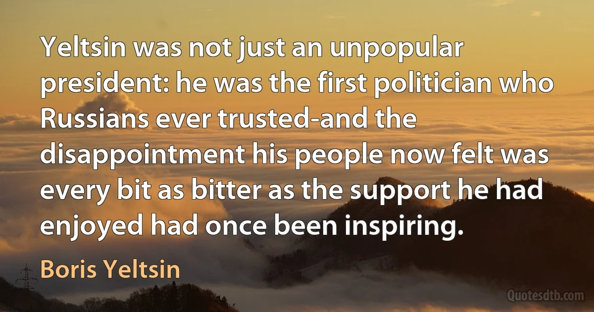 Yeltsin was not just an unpopular president: he was the first politician who Russians ever trusted-and the disappointment his people now felt was every bit as bitter as the support he had enjoyed had once been inspiring. (Boris Yeltsin)