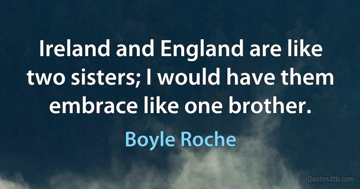 Ireland and England are like two sisters; I would have them embrace like one brother. (Boyle Roche)