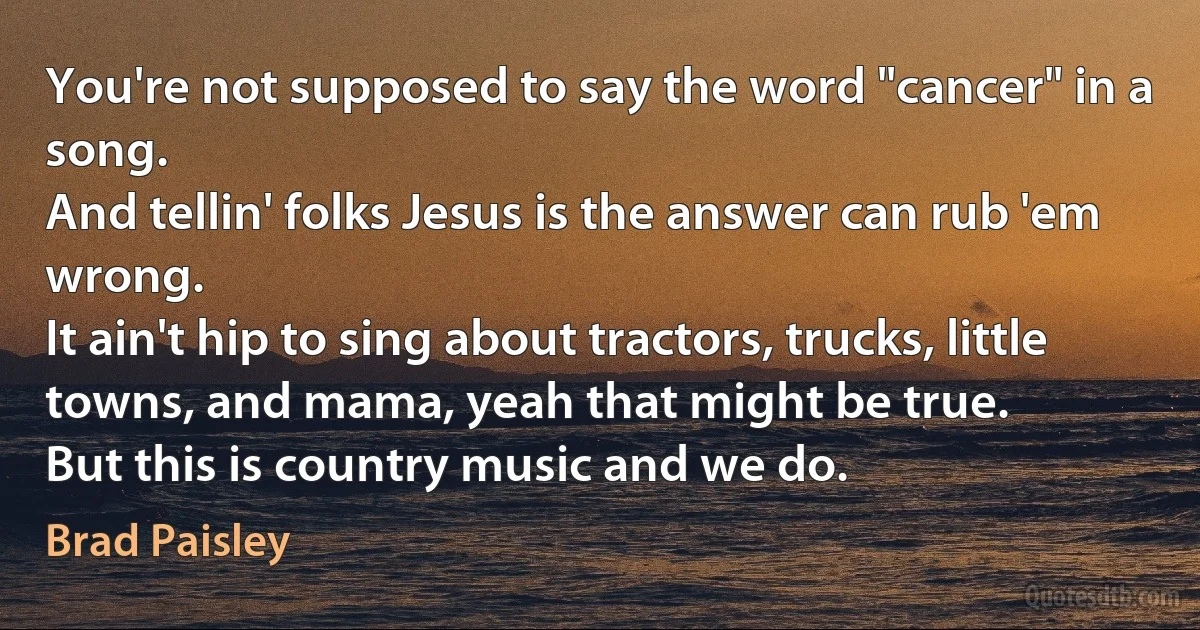 You're not supposed to say the word "cancer" in a song.
And tellin' folks Jesus is the answer can rub 'em wrong.
It ain't hip to sing about tractors, trucks, little towns, and mama, yeah that might be true.
But this is country music and we do. (Brad Paisley)