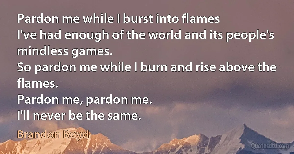 Pardon me while I burst into flames
I've had enough of the world and its people's mindless games.
So pardon me while I burn and rise above the flames.
Pardon me, pardon me.
I'll never be the same. (Brandon Boyd)