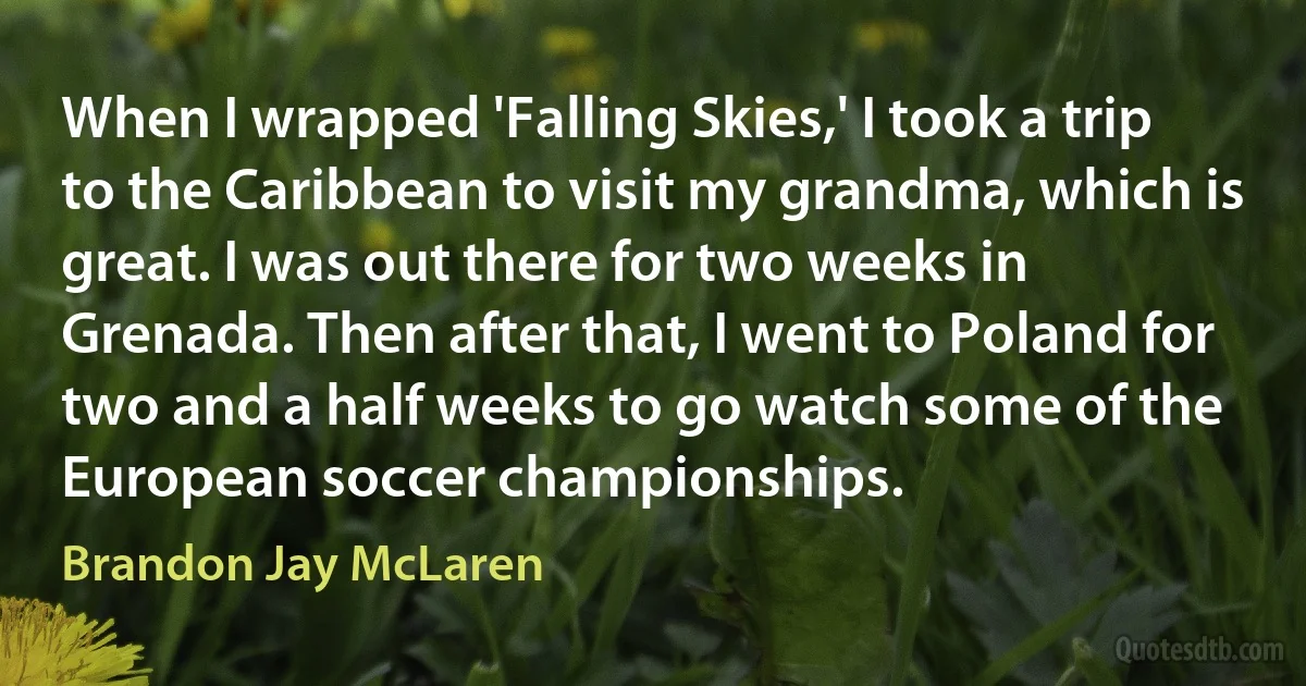 When I wrapped 'Falling Skies,' I took a trip to the Caribbean to visit my grandma, which is great. I was out there for two weeks in Grenada. Then after that, I went to Poland for two and a half weeks to go watch some of the European soccer championships. (Brandon Jay McLaren)