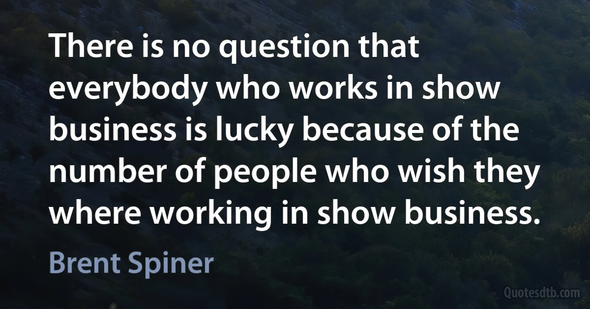 There is no question that everybody who works in show business is lucky because of the number of people who wish they where working in show business. (Brent Spiner)