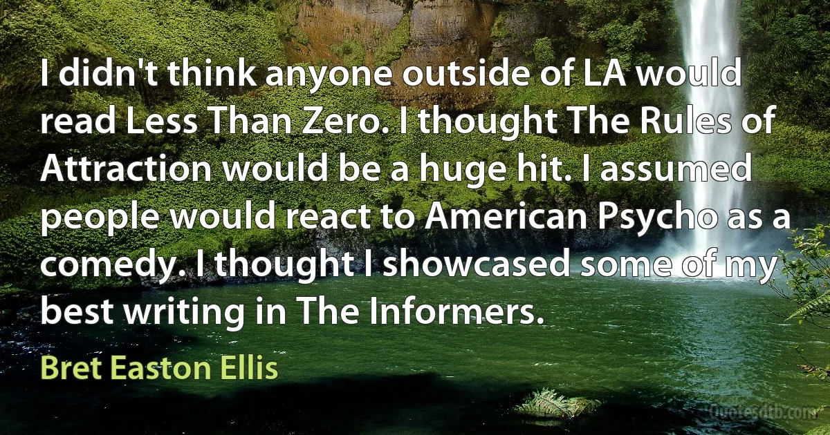 I didn't think anyone outside of LA would read Less Than Zero. I thought The Rules of Attraction would be a huge hit. I assumed people would react to American Psycho as a comedy. I thought I showcased some of my best writing in The Informers. (Bret Easton Ellis)