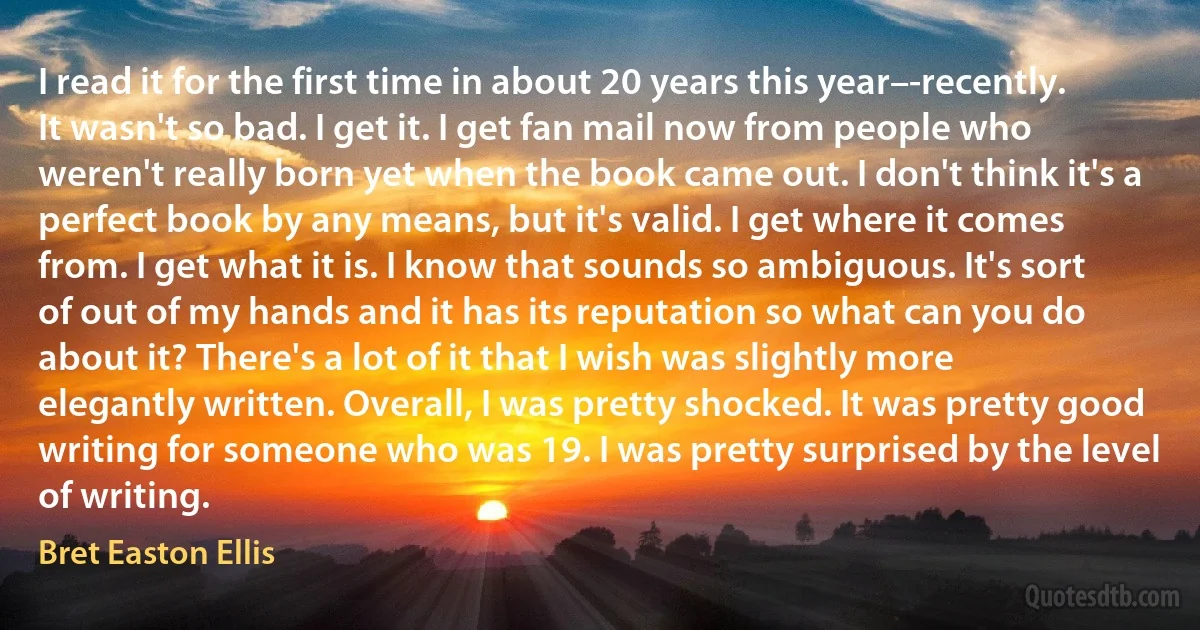 I read it for the first time in about 20 years this year–-recently. It wasn't so bad. I get it. I get fan mail now from people who weren't really born yet when the book came out. I don't think it's a perfect book by any means, but it's valid. I get where it comes from. I get what it is. I know that sounds so ambiguous. It's sort of out of my hands and it has its reputation so what can you do about it? There's a lot of it that I wish was slightly more elegantly written. Overall, I was pretty shocked. It was pretty good writing for someone who was 19. I was pretty surprised by the level of writing. (Bret Easton Ellis)