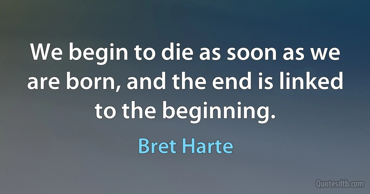 We begin to die as soon as we are born, and the end is linked to the beginning. (Bret Harte)