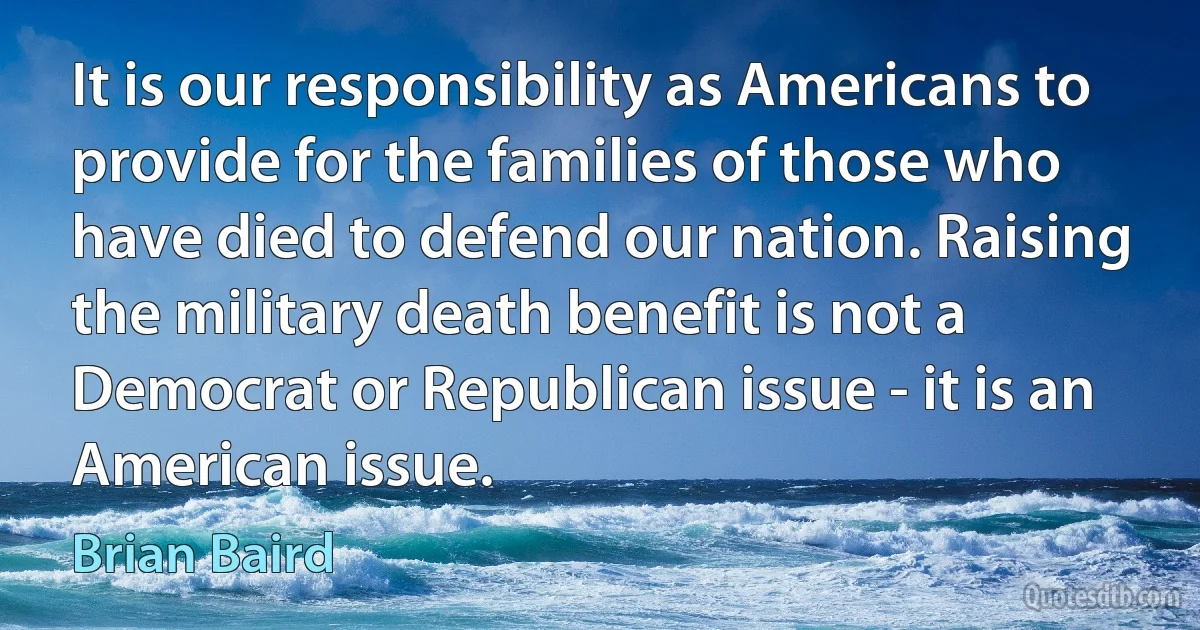 It is our responsibility as Americans to provide for the families of those who have died to defend our nation. Raising the military death benefit is not a Democrat or Republican issue - it is an American issue. (Brian Baird)