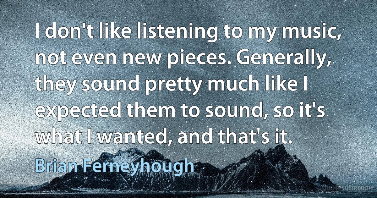 I don't like listening to my music, not even new pieces. Generally, they sound pretty much like I expected them to sound, so it's what I wanted, and that's it. (Brian Ferneyhough)