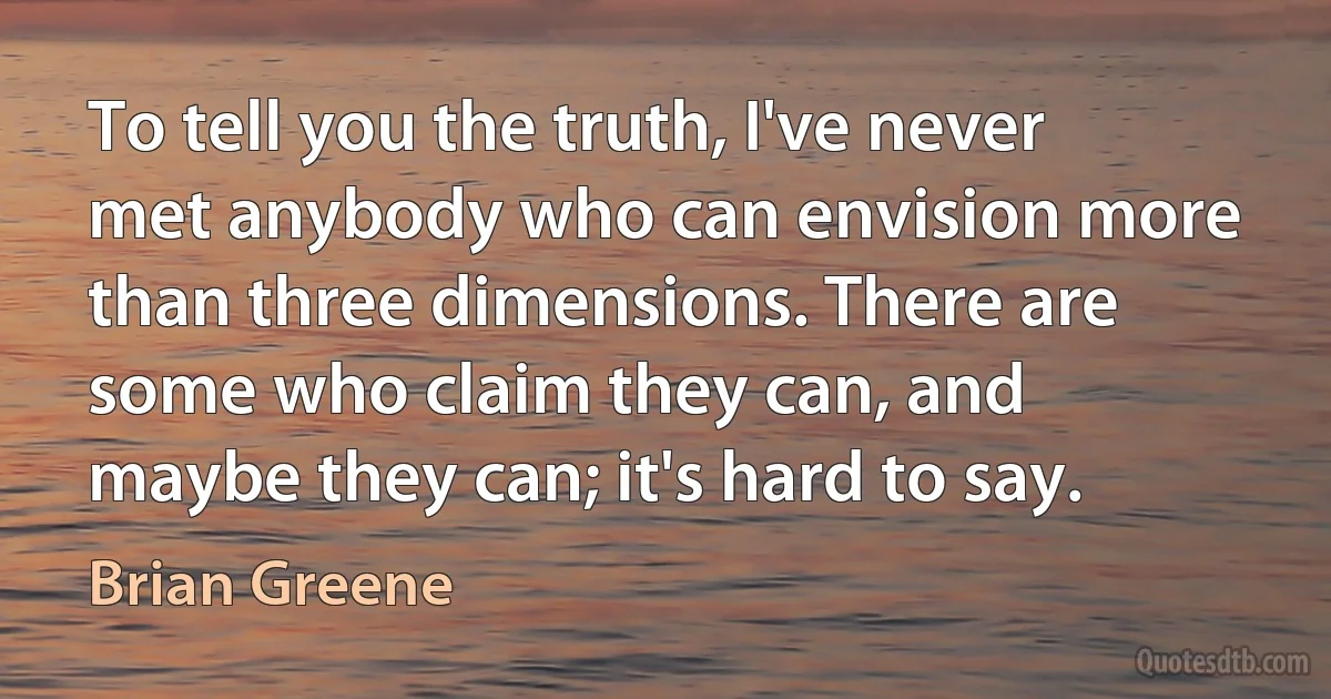 To tell you the truth, I've never met anybody who can envision more than three dimensions. There are some who claim they can, and maybe they can; it's hard to say. (Brian Greene)