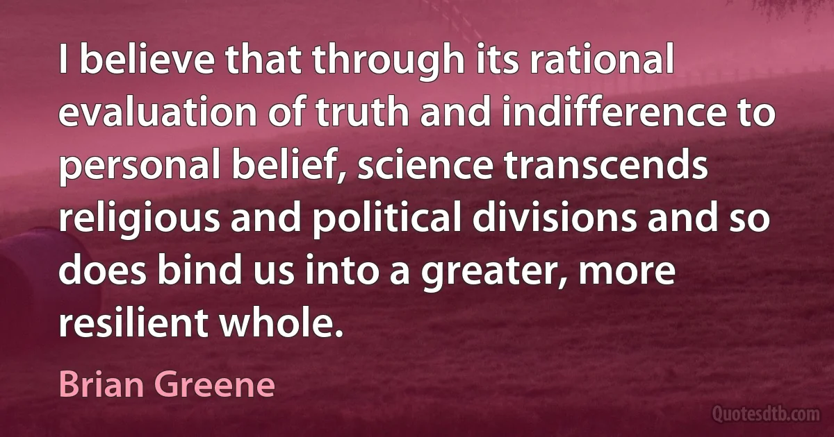 I believe that through its rational evaluation of truth and indifference to personal belief, science transcends religious and political divisions and so does bind us into a greater, more resilient whole. (Brian Greene)