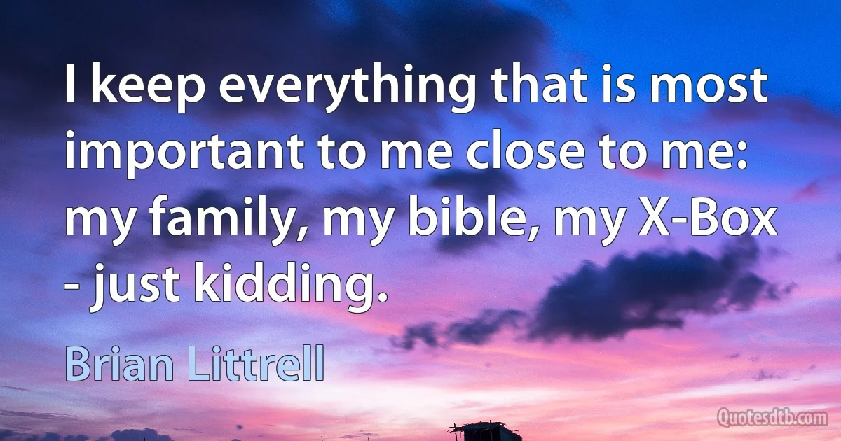 I keep everything that is most important to me close to me: my family, my bible, my X-Box - just kidding. (Brian Littrell)