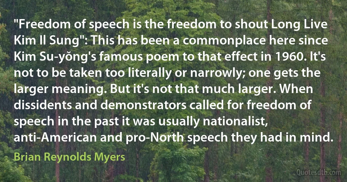 "Freedom of speech is the freedom to shout Long Live Kim Il Sung": This has been a commonplace here since Kim Su-yŏng's famous poem to that effect in 1960. It's not to be taken too literally or narrowly; one gets the larger meaning. But it's not that much larger. When dissidents and demonstrators called for freedom of speech in the past it was usually nationalist, anti-American and pro-North speech they had in mind. (Brian Reynolds Myers)