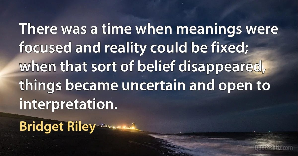 There was a time when meanings were focused and reality could be fixed; when that sort of belief disappeared, things became uncertain and open to interpretation. (Bridget Riley)