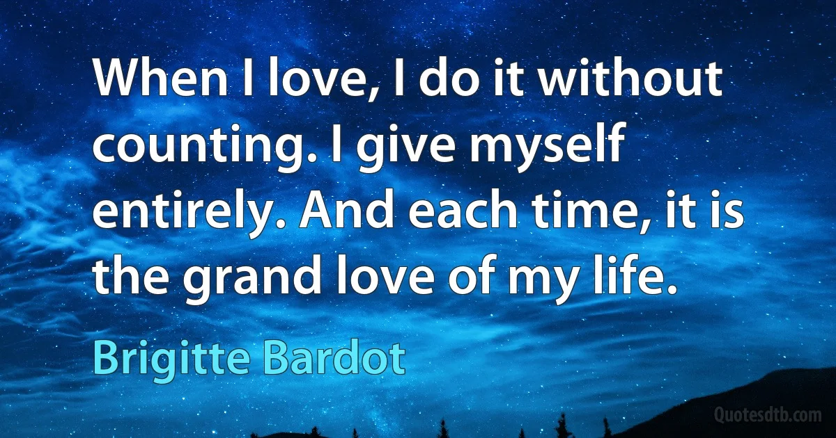 When I love, I do it without counting. I give myself entirely. And each time, it is the grand love of my life. (Brigitte Bardot)