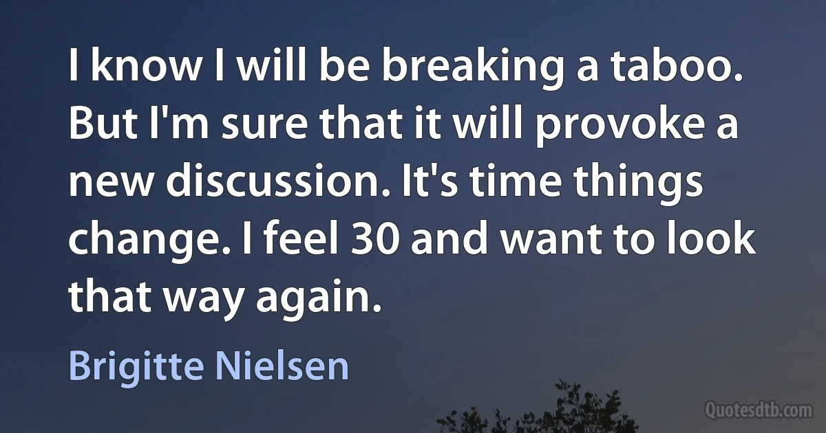 I know I will be breaking a taboo. But I'm sure that it will provoke a new discussion. It's time things change. I feel 30 and want to look that way again. (Brigitte Nielsen)