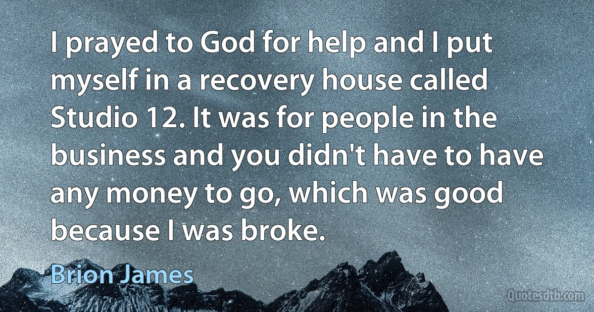 I prayed to God for help and I put myself in a recovery house called Studio 12. It was for people in the business and you didn't have to have any money to go, which was good because I was broke. (Brion James)