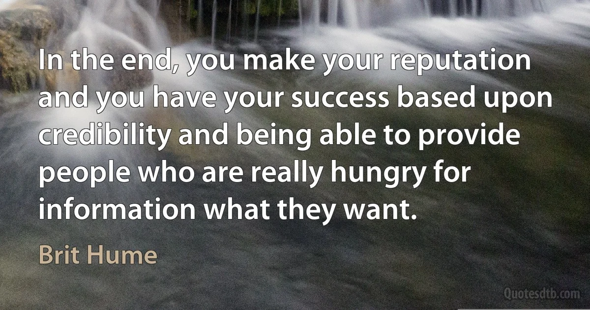 In the end, you make your reputation and you have your success based upon credibility and being able to provide people who are really hungry for information what they want. (Brit Hume)