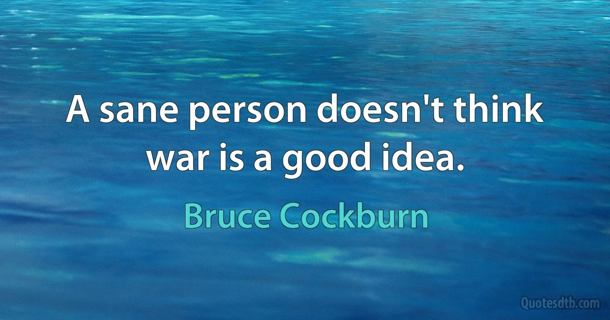 A sane person doesn't think war is a good idea. (Bruce Cockburn)