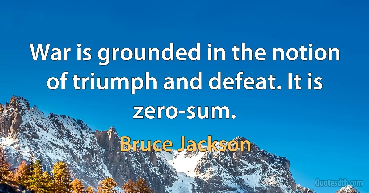 War is grounded in the notion of triumph and defeat. It is zero-sum. (Bruce Jackson)