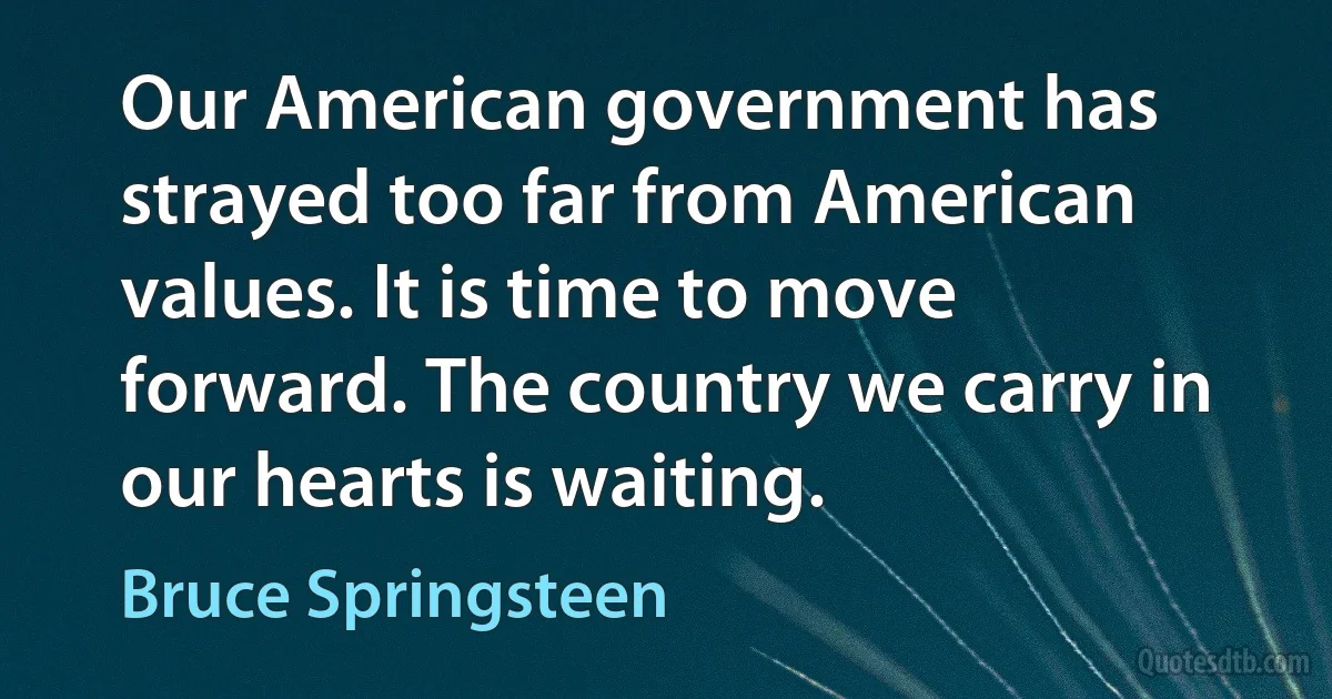 Our American government has strayed too far from American values. It is time to move forward. The country we carry in our hearts is waiting. (Bruce Springsteen)