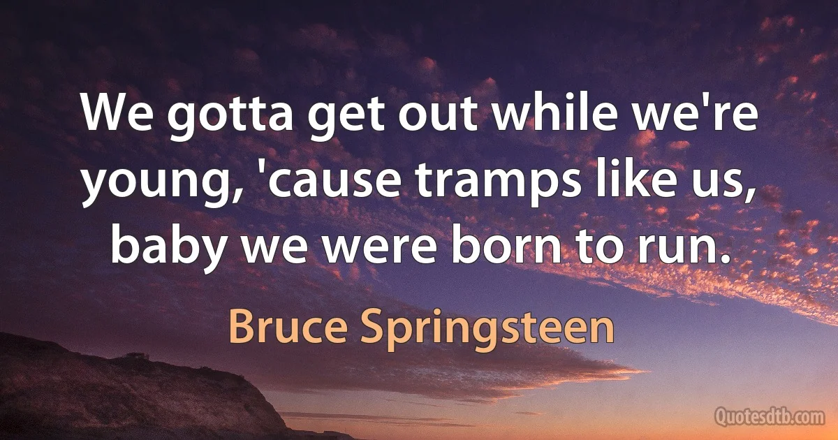 We gotta get out while we're young, 'cause tramps like us, baby we were born to run. (Bruce Springsteen)