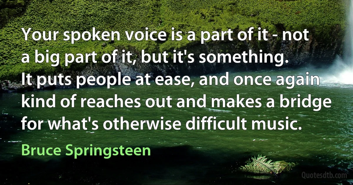 Your spoken voice is a part of it - not a big part of it, but it's something. It puts people at ease, and once again kind of reaches out and makes a bridge for what's otherwise difficult music. (Bruce Springsteen)