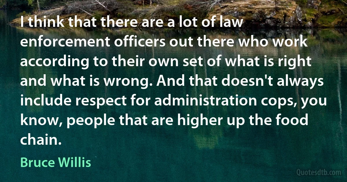 I think that there are a lot of law enforcement officers out there who work according to their own set of what is right and what is wrong. And that doesn't always include respect for administration cops, you know, people that are higher up the food chain. (Bruce Willis)