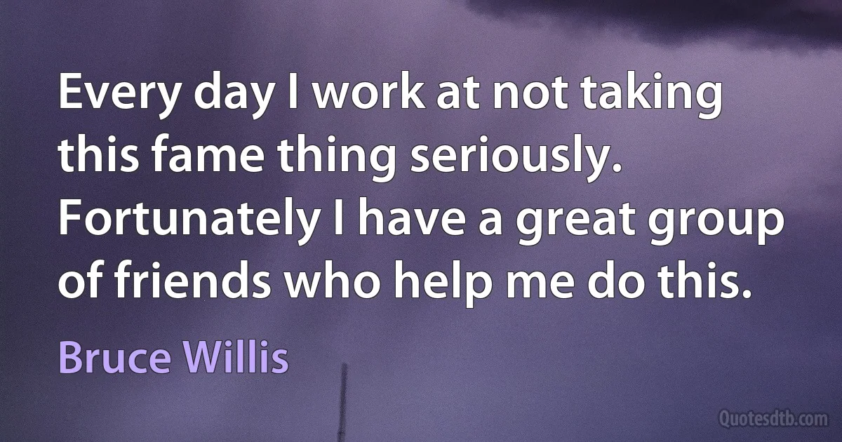 Every day I work at not taking this fame thing seriously. Fortunately I have a great group of friends who help me do this. (Bruce Willis)