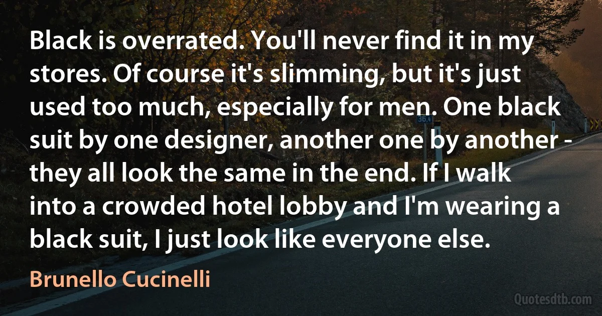 Black is overrated. You'll never find it in my stores. Of course it's slimming, but it's just used too much, especially for men. One black suit by one designer, another one by another - they all look the same in the end. If I walk into a crowded hotel lobby and I'm wearing a black suit, I just look like everyone else. (Brunello Cucinelli)