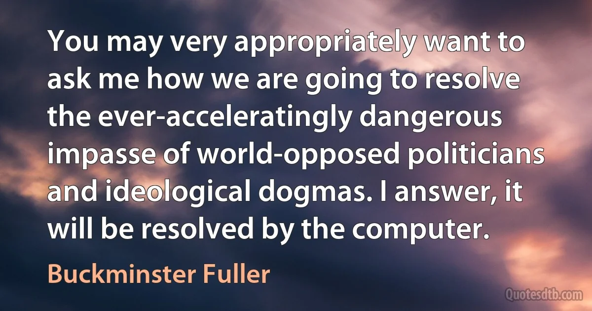 You may very appropriately want to ask me how we are going to resolve the ever-acceleratingly dangerous impasse of world-opposed politicians and ideological dogmas. I answer, it will be resolved by the computer. (Buckminster Fuller)