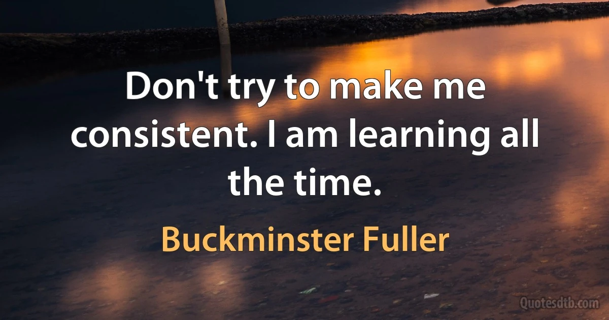 Don't try to make me consistent. I am learning all the time. (Buckminster Fuller)