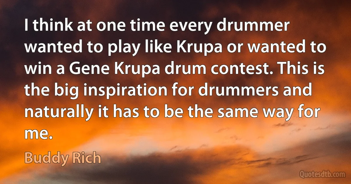 I think at one time every drummer wanted to play like Krupa or wanted to win a Gene Krupa drum contest. This is the big inspiration for drummers and naturally it has to be the same way for me. (Buddy Rich)