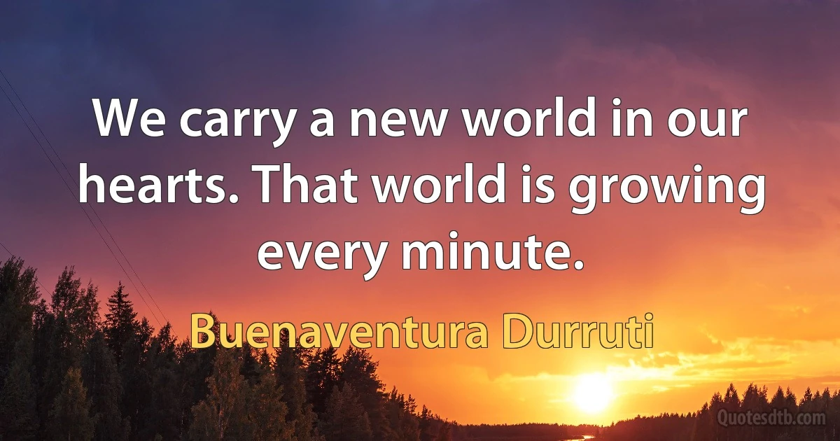 We carry a new world in our hearts. That world is growing every minute. (Buenaventura Durruti)