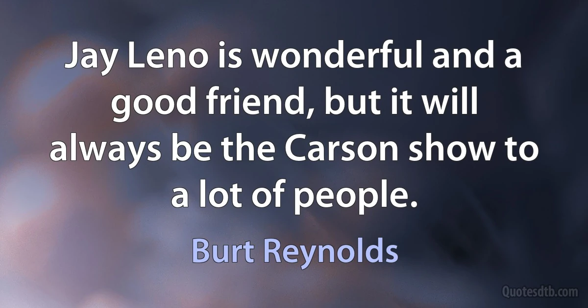 Jay Leno is wonderful and a good friend, but it will always be the Carson show to a lot of people. (Burt Reynolds)