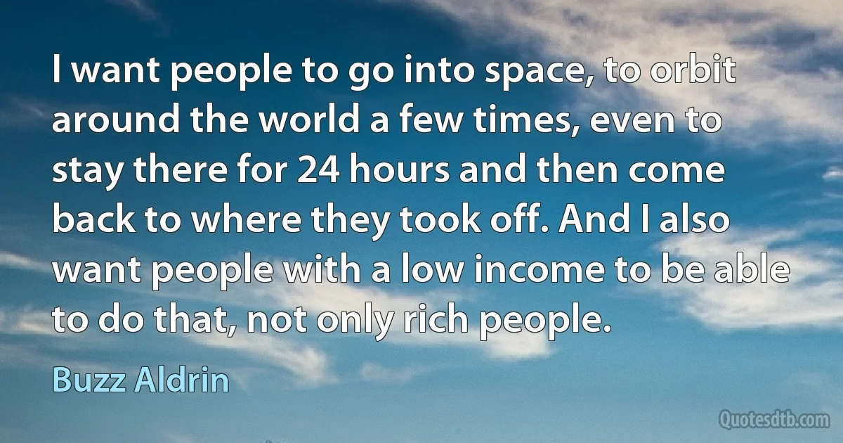 I want people to go into space, to orbit around the world a few times, even to stay there for 24 hours and then come back to where they took off. And I also want people with a low income to be able to do that, not only rich people. (Buzz Aldrin)