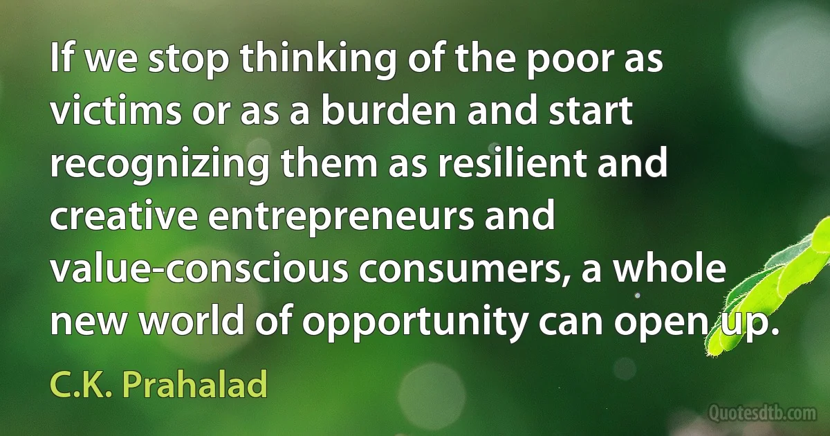 If we stop thinking of the poor as victims or as a burden and start recognizing them as resilient and creative entrepreneurs and value-conscious consumers, a whole new world of opportunity can open up. (C.K. Prahalad)