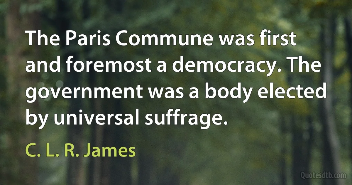 The Paris Commune was first and foremost a democracy. The government was a body elected by universal suffrage. (C. L. R. James)