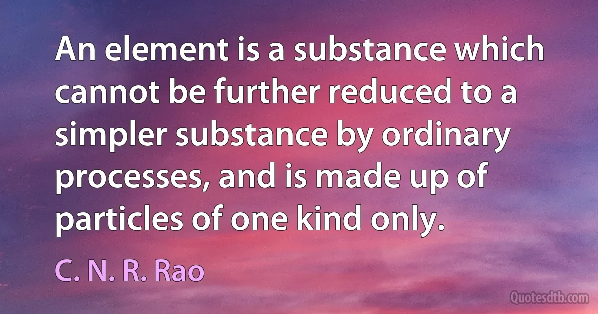 An element is a substance which cannot be further reduced to a simpler substance by ordinary processes, and is made up of particles of one kind only. (C. N. R. Rao)