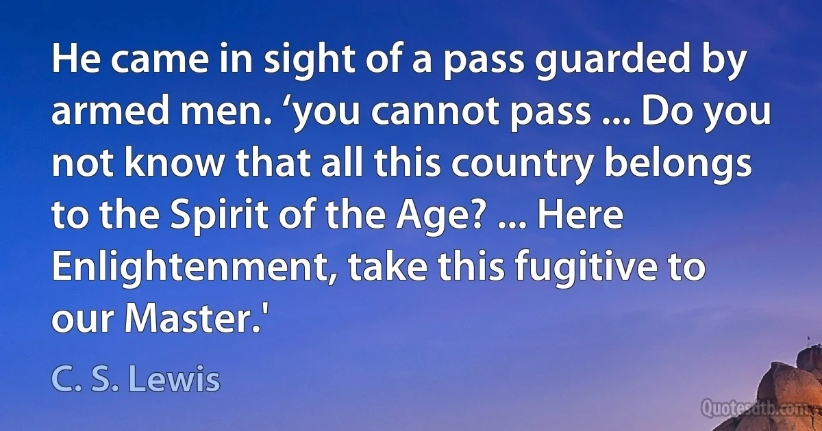 He came in sight of a pass guarded by armed men. ‘you cannot pass ... Do you not know that all this country belongs to the Spirit of the Age? ... Here Enlightenment, take this fugitive to our Master.' (C. S. Lewis)