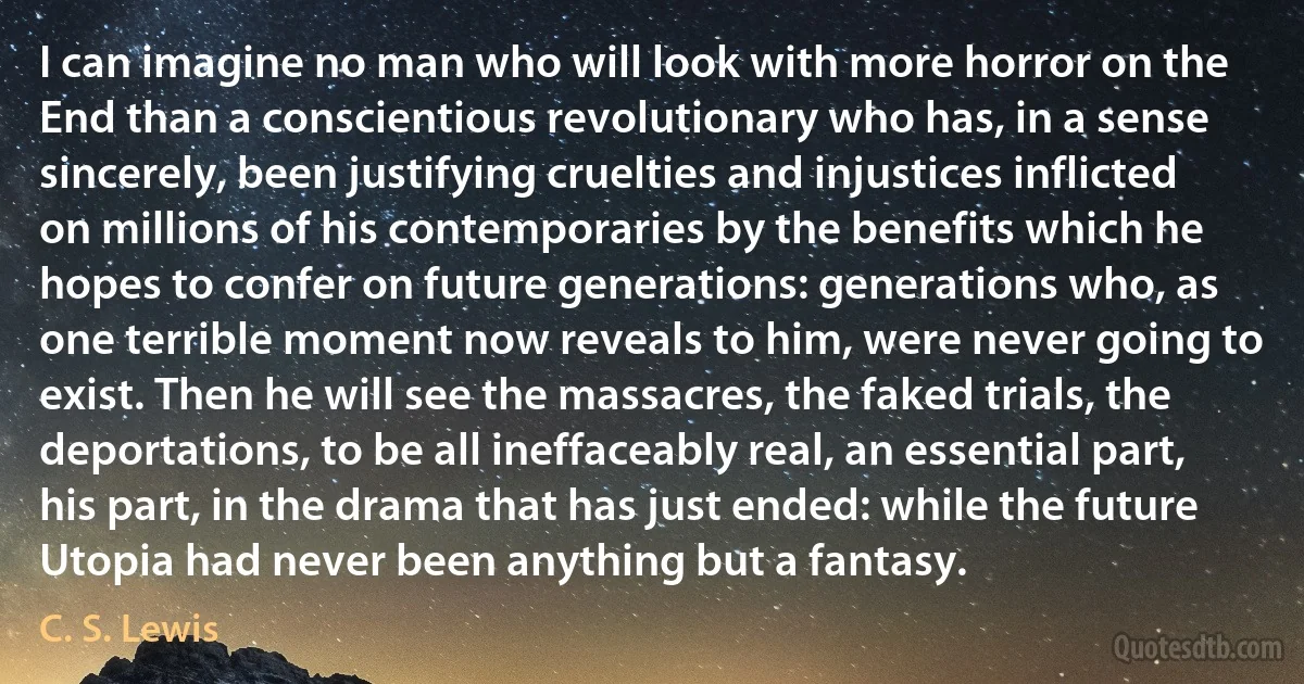 I can imagine no man who will look with more horror on the End than a conscientious revolutionary who has, in a sense sincerely, been justifying cruelties and injustices inflicted on millions of his contemporaries by the benefits which he hopes to confer on future generations: generations who, as one terrible moment now reveals to him, were never going to exist. Then he will see the massacres, the faked trials, the deportations, to be all ineffaceably real, an essential part, his part, in the drama that has just ended: while the future Utopia had never been anything but a fantasy. (C. S. Lewis)