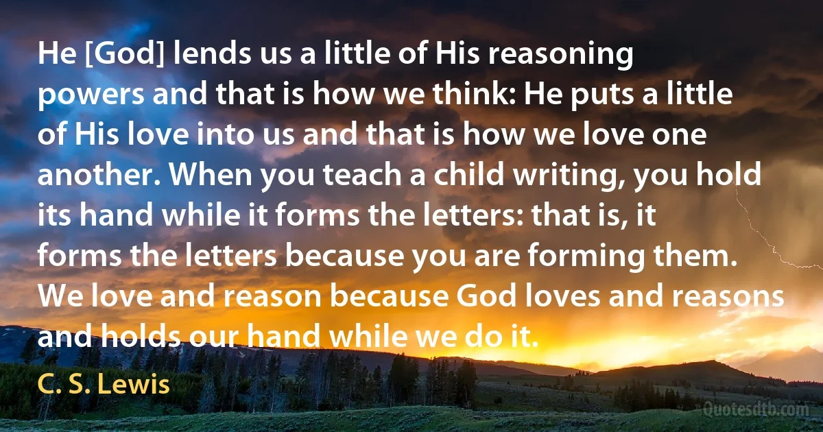 He [God] lends us a little of His reasoning powers and that is how we think: He puts a little of His love into us and that is how we love one another. When you teach a child writing, you hold its hand while it forms the letters: that is, it forms the letters because you are forming them. We love and reason because God loves and reasons and holds our hand while we do it. (C. S. Lewis)