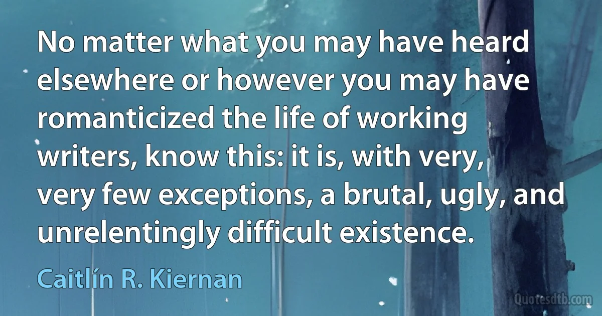 No matter what you may have heard elsewhere or however you may have romanticized the life of working writers, know this: it is, with very, very few exceptions, a brutal, ugly, and unrelentingly difficult existence. (Caitlín R. Kiernan)