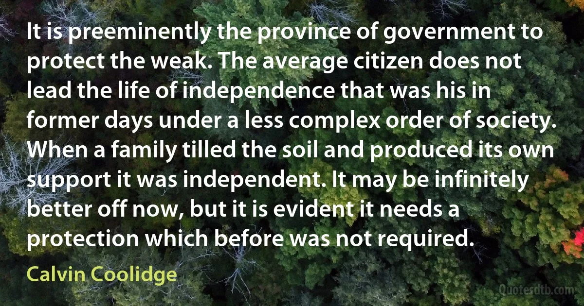 It is preeminently the province of government to protect the weak. The average citizen does not lead the life of independence that was his in former days under a less complex order of society. When a family tilled the soil and produced its own support it was independent. It may be infinitely better off now, but it is evident it needs a protection which before was not required. (Calvin Coolidge)