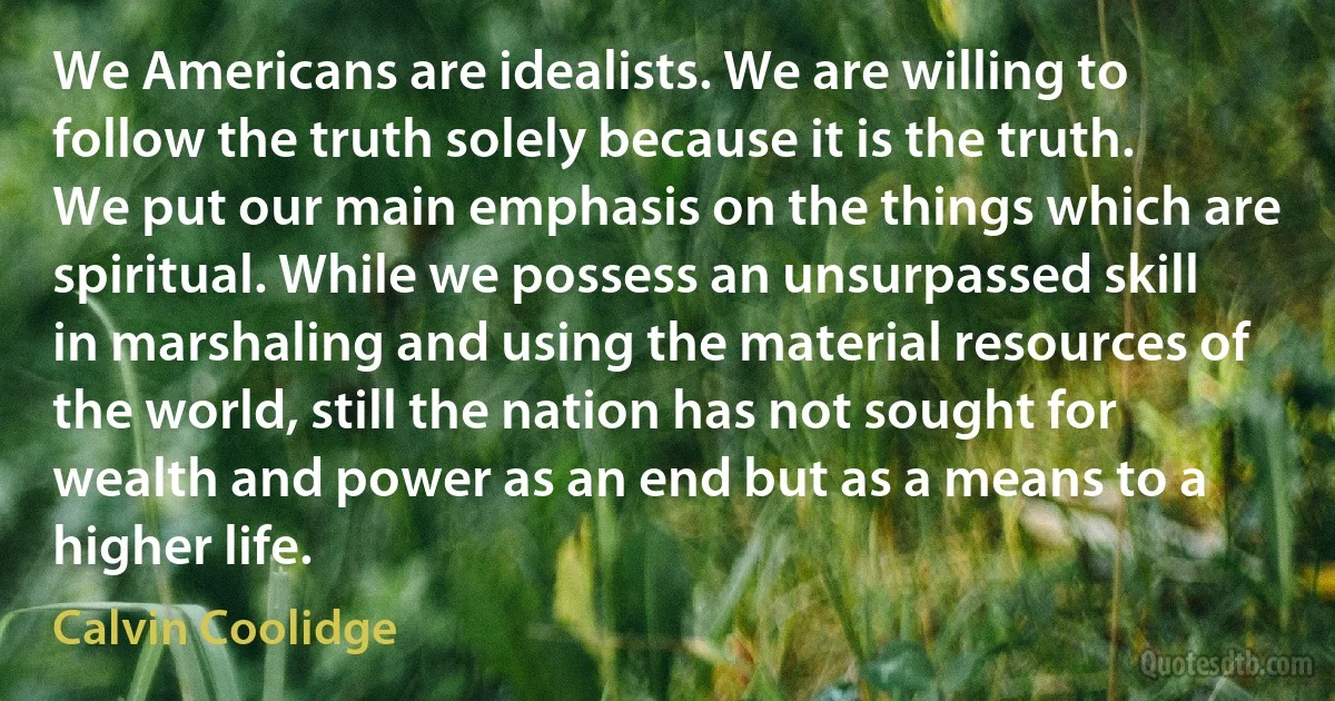 We Americans are idealists. We are willing to follow the truth solely because it is the truth. We put our main emphasis on the things which are spiritual. While we possess an unsurpassed skill in marshaling and using the material resources of the world, still the nation has not sought for wealth and power as an end but as a means to a higher life. (Calvin Coolidge)