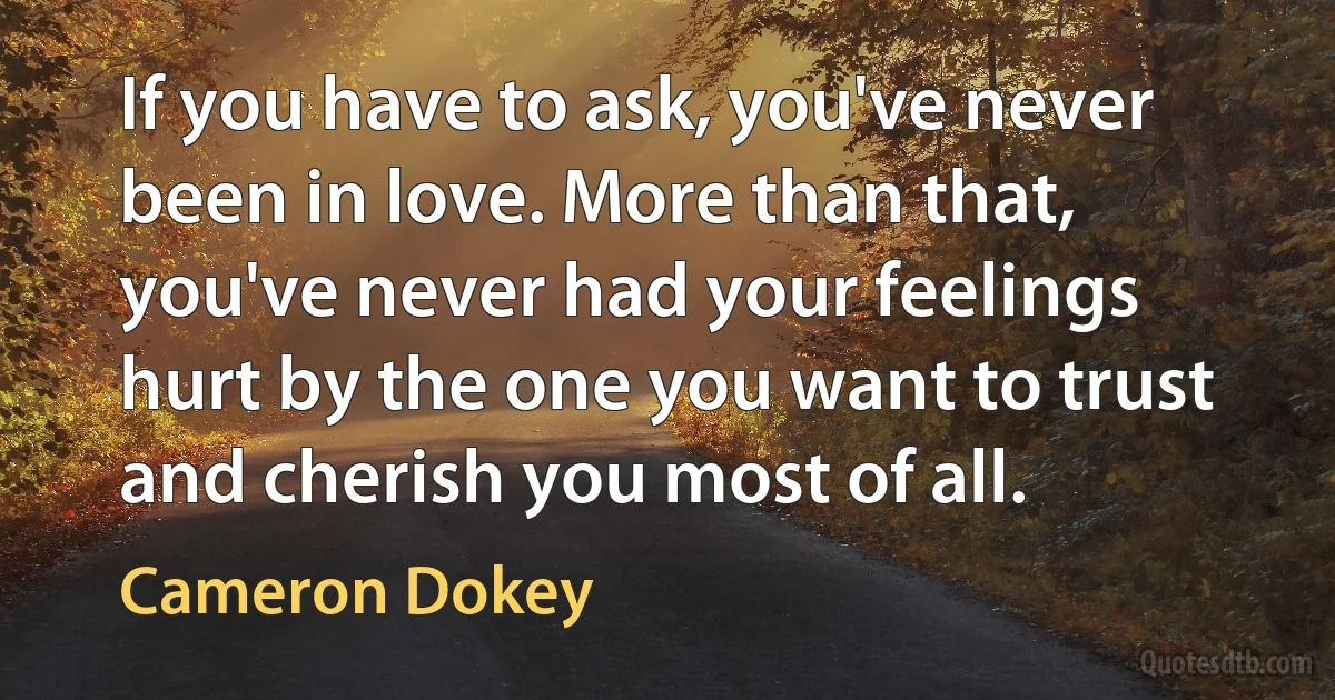 If you have to ask, you've never been in love. More than that, you've never had your feelings hurt by the one you want to trust and cherish you most of all. (Cameron Dokey)