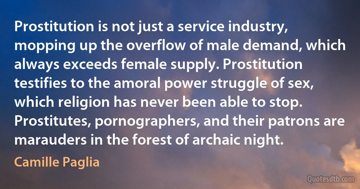 Prostitution is not just a service industry, mopping up the overflow of male demand, which always exceeds female supply. Prostitution testifies to the amoral power struggle of sex, which religion has never been able to stop. Prostitutes, pornographers, and their patrons are marauders in the forest of archaic night. (Camille Paglia)