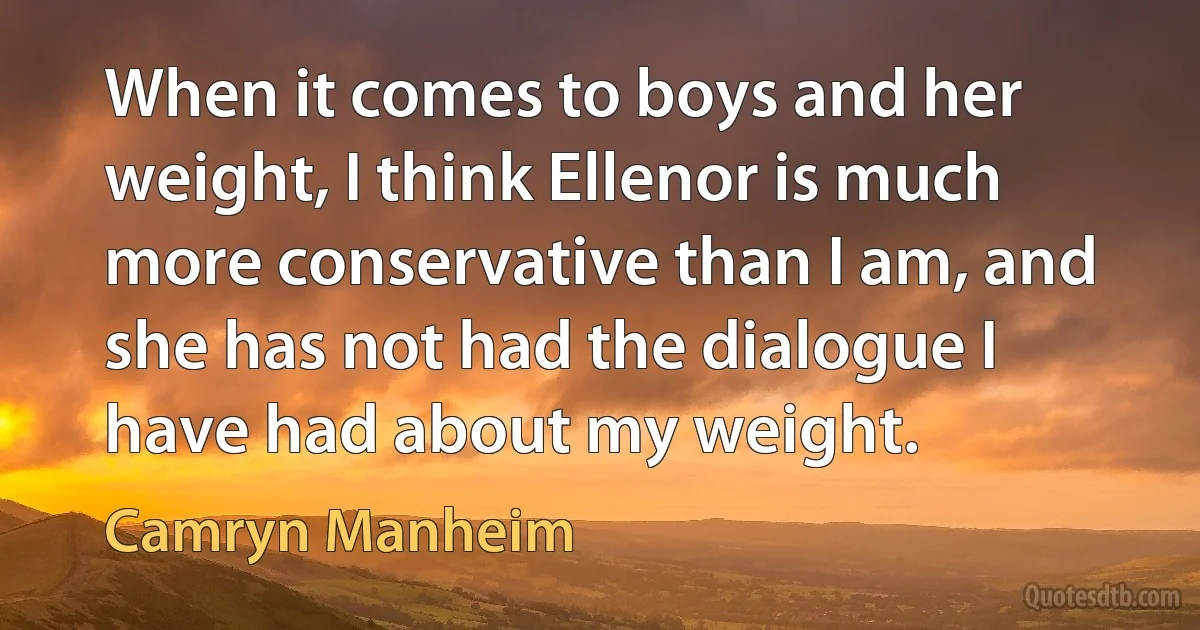 When it comes to boys and her weight, I think Ellenor is much more conservative than I am, and she has not had the dialogue I have had about my weight. (Camryn Manheim)